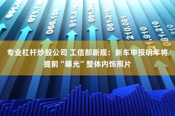 专业杠杆炒股公司 工信部新规：新车申报明年将提前“曝光”整体内饰照片