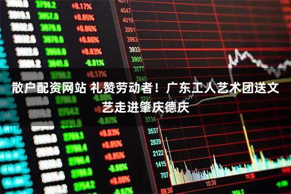 散户配资网站 礼赞劳动者！广东工人艺术团送文艺走进肇庆德庆