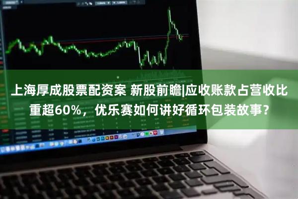 上海厚成股票配资案 新股前瞻|应收账款占营收比重超60%，优乐赛如何讲好循环包装故事？