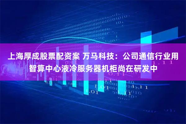 上海厚成股票配资案 万马科技：公司通信行业用智算中心液冷服务器机柜尚在研发中