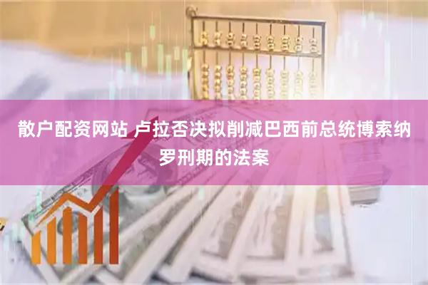 散户配资网站 卢拉否决拟削减巴西前总统博索纳罗刑期的法案