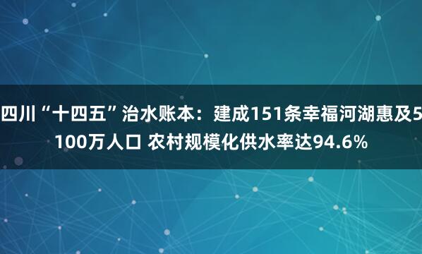 四川“十四五”治水账本：建成151条幸福河湖惠及5100万人口 农村规模化供水率达94.6%